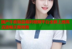 国产午夜精品福利视频平台全新上线高清流畅无限观看