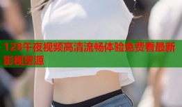 128午夜视频高清流畅体验免费看最新影视资源