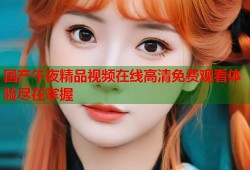 国产午夜精品视频在线高清免费观看体验尽在掌握