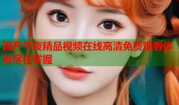 国产午夜精品视频在线高清免费观看体验尽在掌握