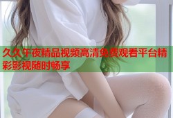 久久午夜精品视频高清免费观看平台精彩影视随时畅享