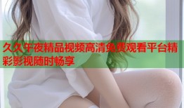 久久午夜精品视频高清免费观看平台精彩影视随时畅享