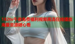 182tv午夜免费福利视频高清在线播放海量资源随心看