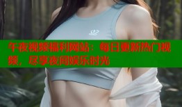 午夜视频福利网站：每日更新热门视频，尽享夜间娱乐时光