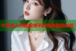 午夜成人精品视频平台畅享极致体验