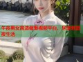 午夜男女高清做爰视频平台，尽享刺激夜生活