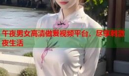 午夜男女高清做爰视频平台，尽享刺激夜生活