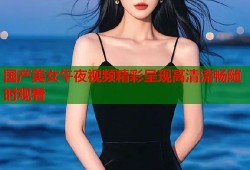 国产美女午夜视频精彩呈现高清流畅随时观看