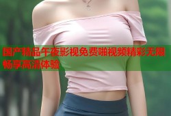 国产精品午夜影视免费啪视频精彩无限畅享高清体验