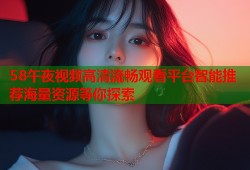 58午夜视频高清流畅观看平台智能推荐海量资源等你探索