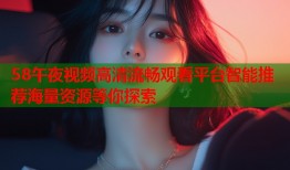 58午夜视频高清流畅观看平台智能推荐海量资源等你探索