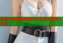 欧美午夜短视频精选平台尽享无限精彩瞬间
