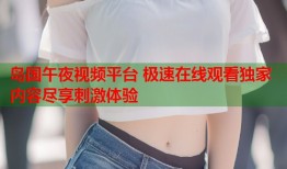 岛国午夜视频平台 极速在线观看独家内容尽享刺激体验