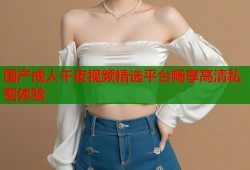 国产成人午夜视频精选平台畅享高清私密体验