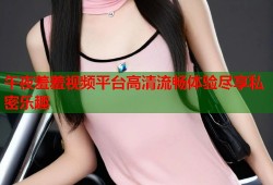 午夜羞羞视频平台高清流畅体验尽享私密乐趣
