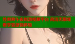 性爽爽午夜刺激视频平台 高清无限观看享受激情体验