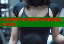 天天鲁夜夜午夜视频精彩无限畅享高清互动体验