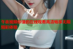 午夜视频你懂的在线观看高清畅享无限精彩体验