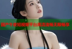 国产午夜短视频平台高清流畅无限畅享