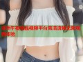 亚洲午夜精品视频平台高清流畅无限观看体验