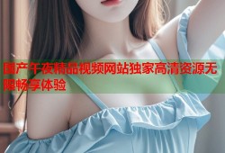 国产午夜精品视频网站独家高清资源无限畅享体验