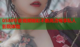 0588午夜视频精彩不断高清畅享私人影院体验
