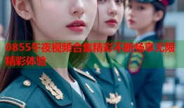 0855午夜视频合集精彩不断畅享无限精彩体验
