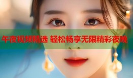 午夜视频精选 轻松畅享无限精彩夜晚
