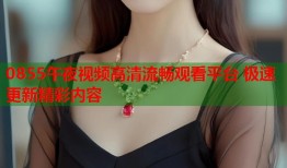 0855午夜视频高清流畅观看平台 极速更新精彩内容