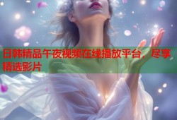 日韩精品午夜视频在线播放平台，尽享精选影片