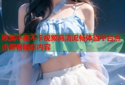 欧美午夜不卡视频高清流畅体验平台点击即看精彩内容
