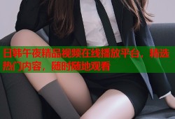 日韩午夜精品视频在线播放平台，精选热门内容，随时随地观看