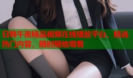 日韩午夜精品视频在线播放平台，精选热门内容，随时随地观看