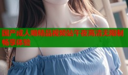 国产成人啪精品视频站午夜高清无限制畅享体验