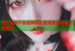 国产亚洲午夜视频精彩呈现高清流畅无限畅享