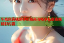 午夜寂寞视频手机版高清畅享私密夜晚精彩内容