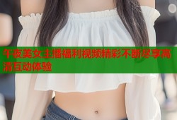 午夜美女主播福利视频精彩不断尽享高清互动体验