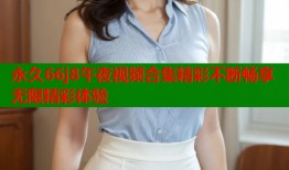 永久66j8午夜视频合集精彩不断畅享无限精彩体验