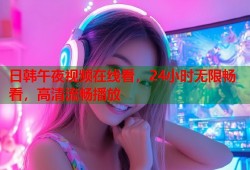 日韩午夜视频在线看，24小时无限畅看，高清流畅播放