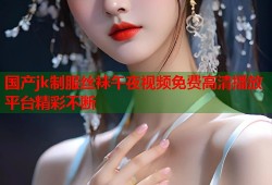 国产jk制服丝袜午夜视频免费高清播放平台精彩不断
