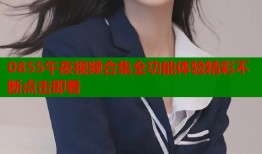 0855午夜视频合集全功能体验精彩不断点击即看