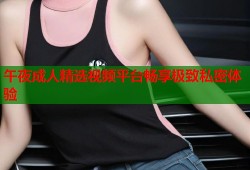 午夜成人精选视频平台畅享极致私密体验