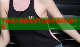 午夜成人精选视频平台畅享极致私密体验