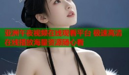 亚洲午夜视频在线观看平台 极速高清在线播放海量资源随心看