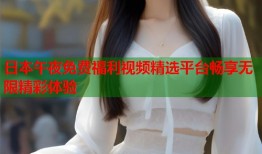 日本午夜免费福利视频精选平台畅享无限精彩体验