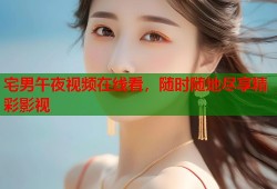宅男午夜视频在线看，随时随地尽享精彩影视