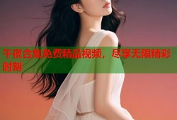 午夜合集免费精品视频，尽享无限精彩时刻