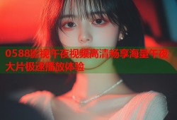 0588影视午夜视频高清畅享海量午夜大片极速播放体验