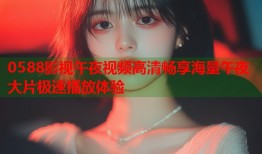 0588影视午夜视频高清畅享海量午夜大片极速播放体验