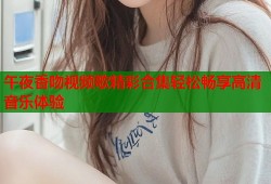 午夜香吻视频歌精彩合集轻松畅享高清音乐体验
